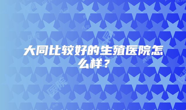 大同比较好的生殖医院怎么样？