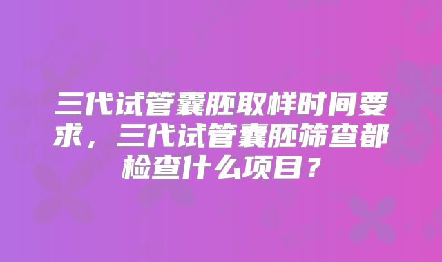 三代试管囊胚取样时间要求,三代试管囊胚筛查都检查什么项目?