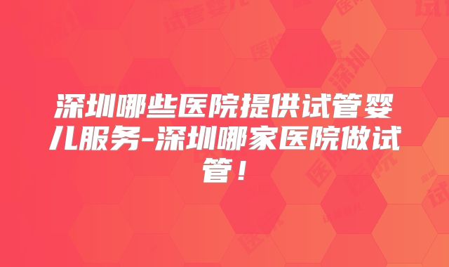深圳哪些医院提供试管婴儿服务-深圳哪家医院做试管!
