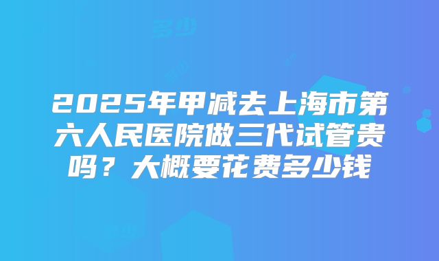 2025年甲减去上海市第六人民医院做三代试管贵吗？大概要花费多少钱