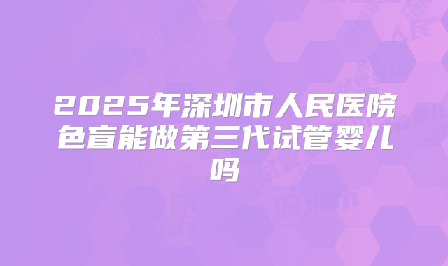 2025年深圳市人民医院色盲能做第三代试管婴儿吗