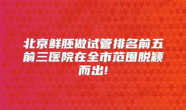 北京鲜胚做试管排名前五前三医院在全市范围脱颖而出!