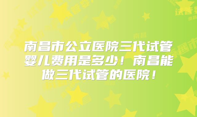 南昌市公立医院三代试管婴儿费用是多少！南昌能做三代试管的医院！