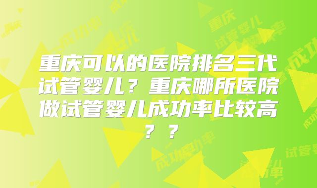 重庆可以的医院排名三代试管婴儿?重庆哪所医院做试管婴儿成功率比较高??