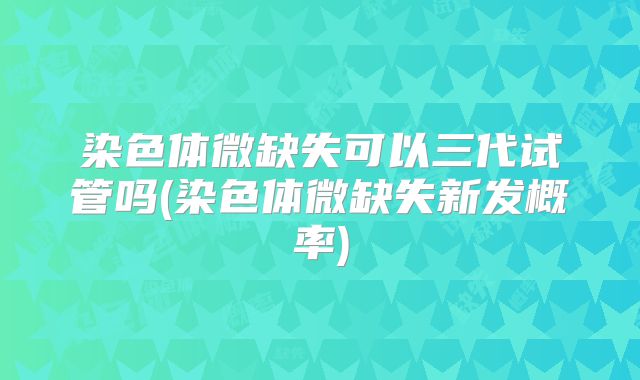 染色体微缺失可以三代试管吗(染色体微缺失新发概率)