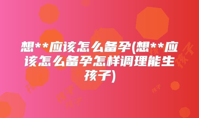 想**应该怎么备孕(想**应该怎么备孕怎样调理能生孩子)