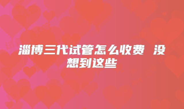 淄博三代试管怎么收费 没想到这些