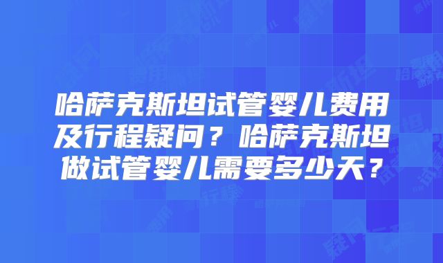哈萨克斯坦试管婴儿费用及行程疑问？哈萨克斯坦做试管婴儿需要多少天？