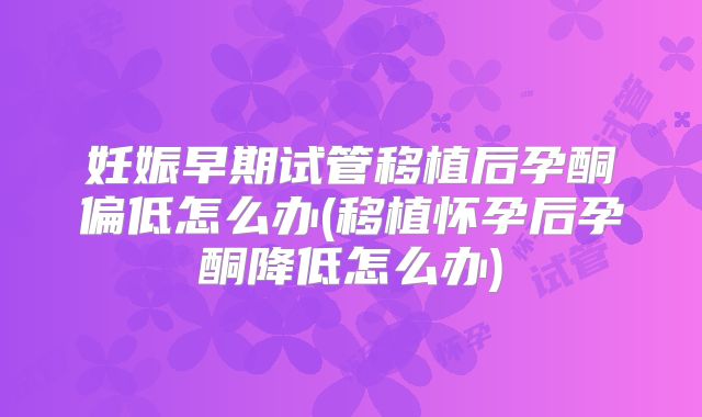 妊娠早期试管移植后孕酮偏低怎么办(移植怀孕后孕酮降低怎么办)