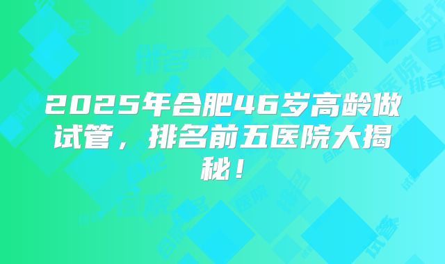 2025年合肥46岁高龄做试管，排名前五医院大揭秘！