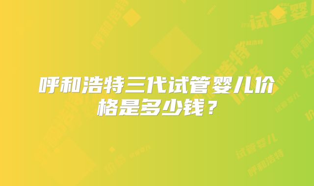 呼和浩特三代试管婴儿价格是多少钱？