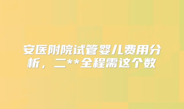安医附院试管婴儿费用分析，二**全程需这个数