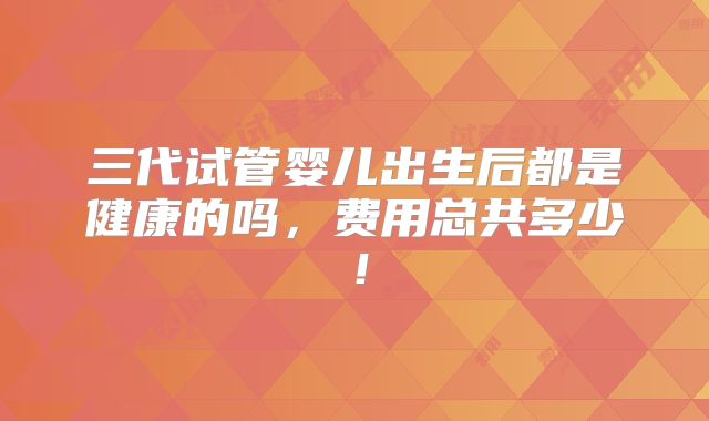 三代试管婴儿出生后都是健康的吗，费用总共多少！
