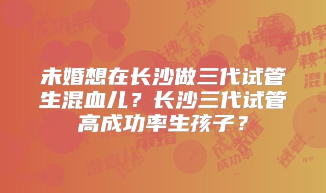 未婚想在长沙做三代试管生混血儿?长沙三代试管高成功率生孩子?