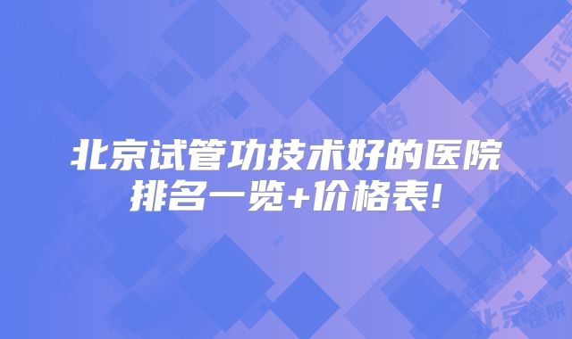 北京试管功技术好的医院排名一览+价格表!