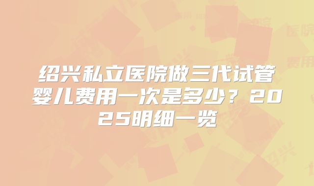 绍兴私立医院做三代试管婴儿费用一次是多少？2025明细一览