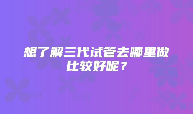 想了解三代试管去哪里做比较好呢？