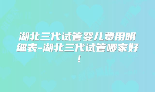湖北三代试管婴儿费用明细表-湖北三代试管哪家好！