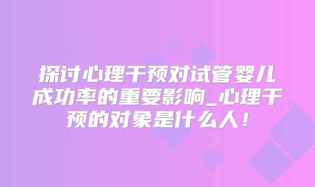 探讨心理干预对试管婴儿成功率的重要影响_心理干预的对象是什么人！