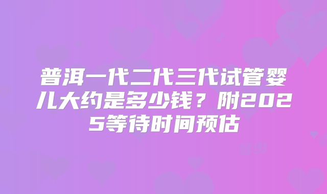 普洱一代二代三代试管婴儿大约是多少钱？附2025等待时间预估