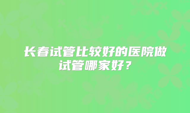 长春试管比较好的医院做试管哪家好？