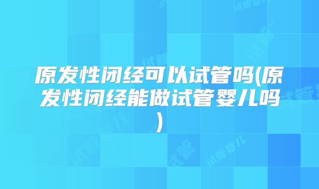 原发性闭经可以试管吗(原发性闭经能做试管婴儿吗)