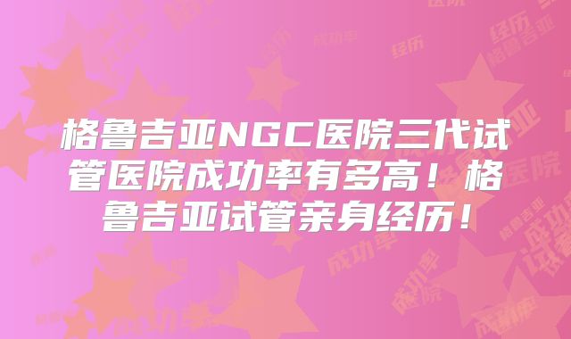 格鲁吉亚NGC医院三代试管医院成功率有多高！格鲁吉亚试管亲身经历！