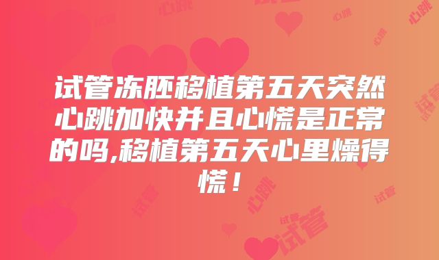 试管冻胚移植第五天突然心跳加快并且心慌是正常的吗,移植第五天心里燥得慌！
