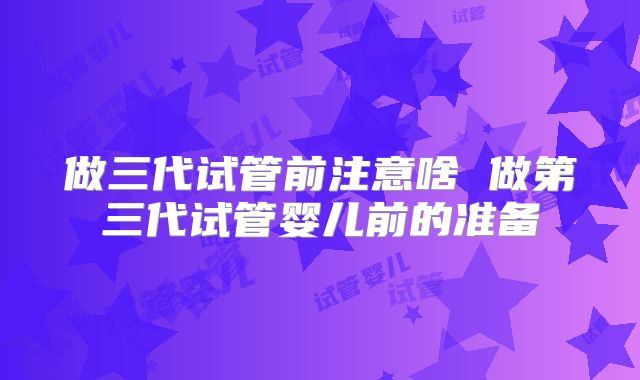 做三代试管前注意啥 做第三代试管婴儿前的准备