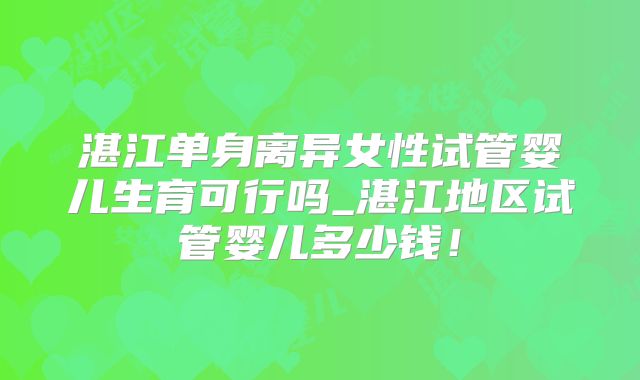 湛江单身离异女性试管婴儿生育可行吗_湛江地区试管婴儿多少钱！