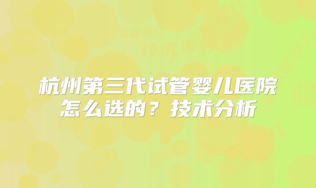 杭州第三代试管婴儿医院怎么选的?技术分析
