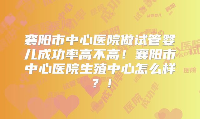 襄阳市中心医院做试管婴儿成功率高不高！襄阳市中心医院生殖中心怎么样？！
