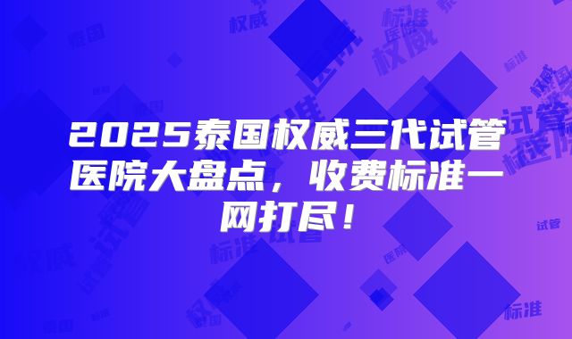 2025泰国权威三代试管医院大盘点，收费标准一网打尽！