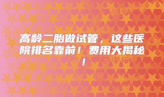 高龄二胎做试管,这些医院排名靠前!费用大揭秘!