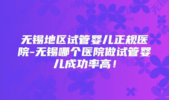 无锡地区试管婴儿正规医院-无锡哪个医院做试管婴儿成功率高！
