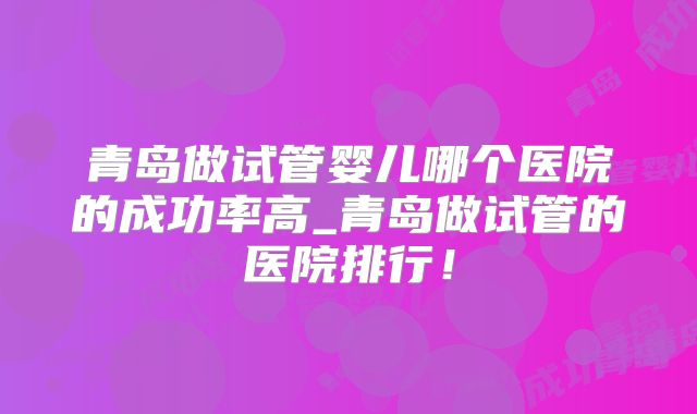 青岛做试管婴儿哪个医院的成功率高_青岛做试管的医院排行!