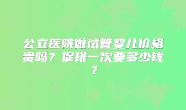 公立医院做试管婴儿价格贵吗？促排一次要多少钱？