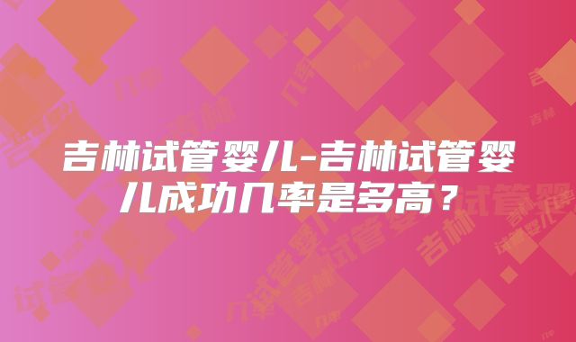 吉林试管婴儿-吉林试管婴儿成功几率是多高？