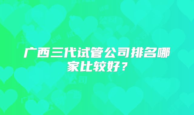 广西三代试管公司排名哪家比较好？