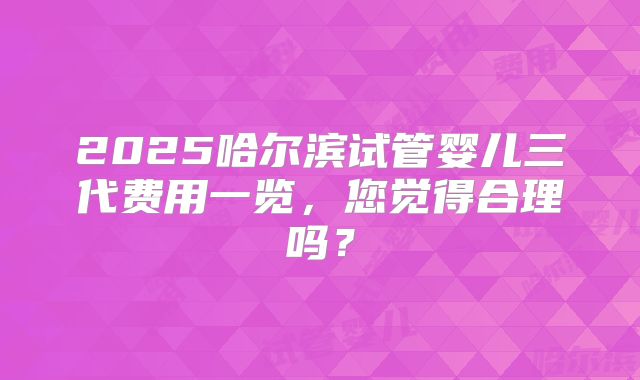 2025哈尔滨试管婴儿三代费用一览,您觉得合理吗?