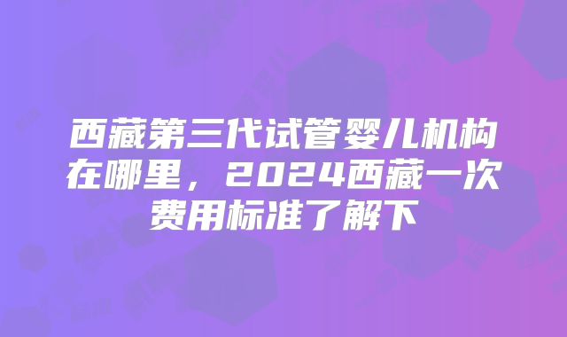 西藏第三代试管婴儿机构在哪里，2024西藏一次费用标准了解下