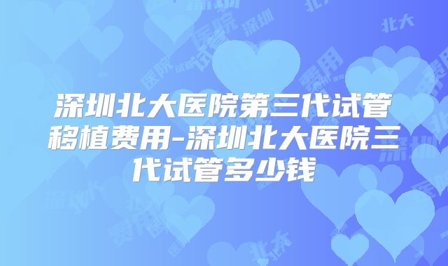 深圳北大医院第三代试管移植费用-深圳北大医院三代试管多少钱