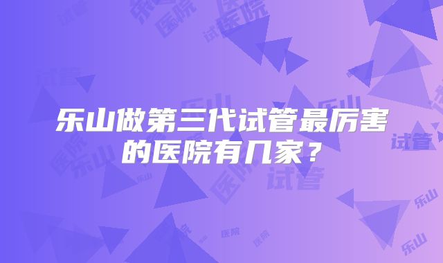 乐山做第三代试管最厉害的医院有几家?