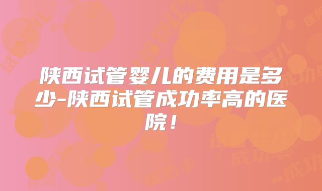 陕西试管婴儿的费用是多少-陕西试管成功率高的医院！