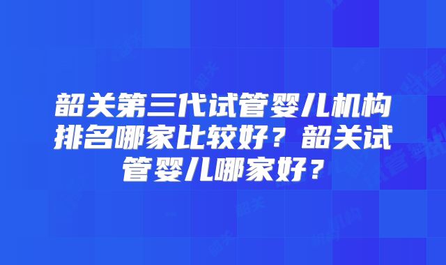 韶关第三代试管婴儿机构排名哪家比较好?韶关试管婴儿哪家好?