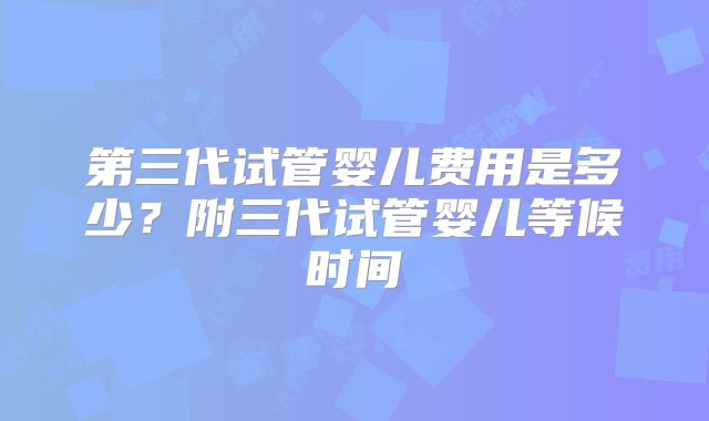 第三代试管婴儿费用是多少？附三代试管婴儿等候时间