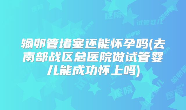 输卵管堵塞还能怀孕吗(去南部战区总医院做试管婴儿能成功怀上吗)