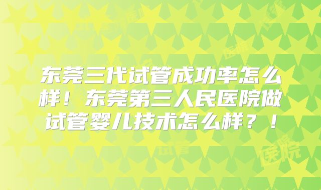东莞三代试管成功率怎么样！东莞第三人民医院做试管婴儿技术怎么样？！