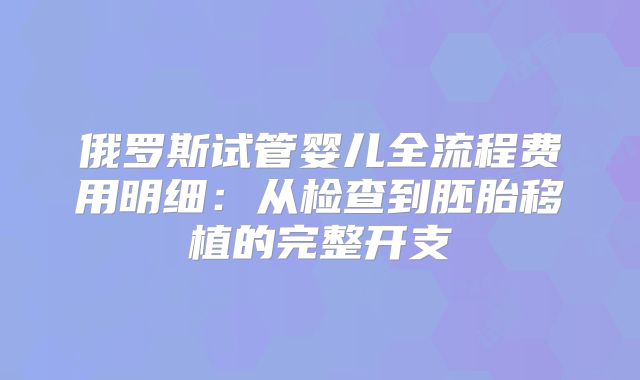 俄罗斯试管婴儿全流程费用明细:从检查到胚胎移植的完整开支