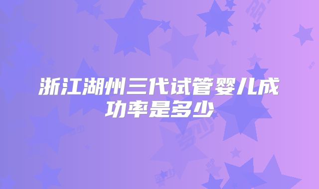 浙江湖州三代试管婴儿成功率是多少